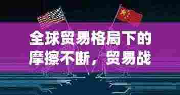 全球贸易格局下的摩擦不断，贸易战风云再起