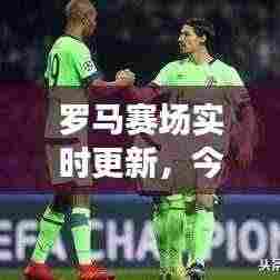 罗马赛场实时更新，今日比赛精彩对决揭晓！