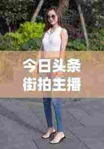 今日头条街拍主播，捕捉城市时尚魅力的新星