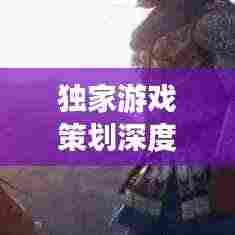 独家游戏策划深度解析，探索未知世界，引领玩家领略游戏魅力