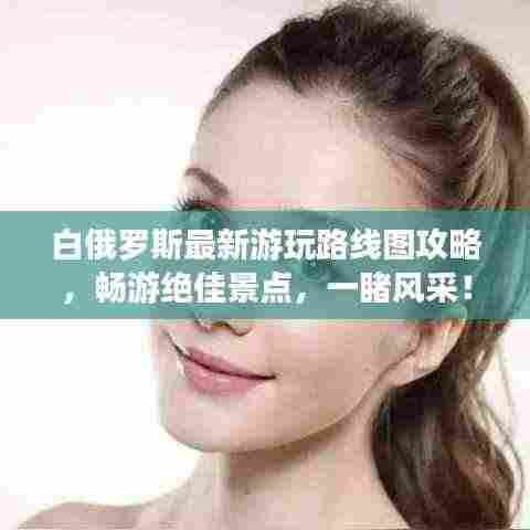 白俄罗斯最新游玩路线图攻略，畅游绝佳景点，一睹风采！