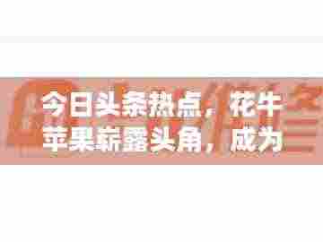 今日头条热点，花牛苹果崭露头角，成为科技农业新星