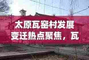 太原瓦窑村发展变迁热点聚焦，瓦窑新闻头条全新呈现