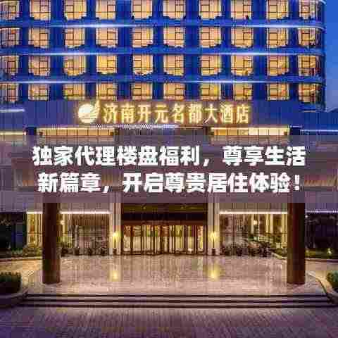 独家代理楼盘福利，尊享生活新篇章，开启尊贵居住体验！