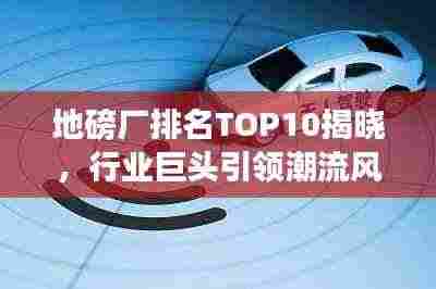 地磅厂排名TOP10揭晓，行业巨头引领潮流风向标