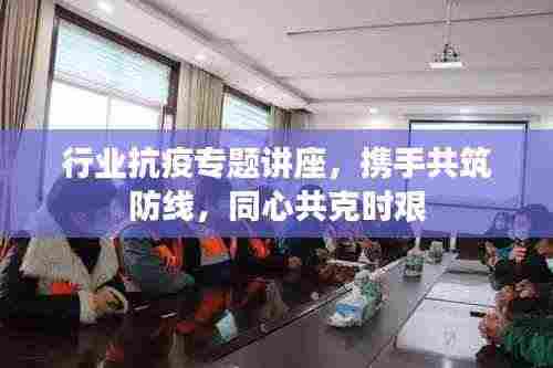 行业抗疫专题讲座，携手共筑防线，同心共克时艰