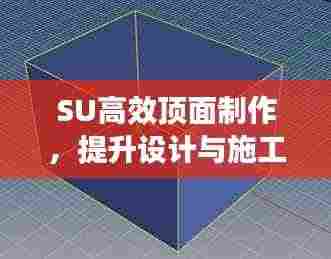 SU高效顶面制作，提升设计与施工效率的核心秘诀