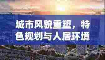 城市风貌重塑，特色规划与人居环境提升的综合策略