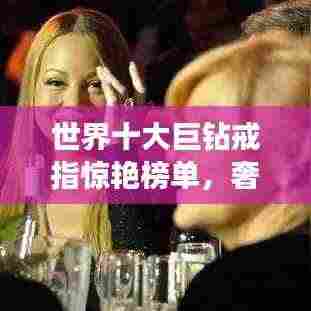 世界十大巨钻戒指惊艳榜单，奢华闪耀令人瞩目！