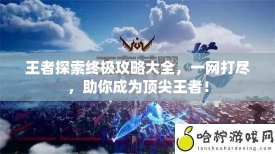 王者探索终极攻略大全，一网打尽，助你成为顶尖王者！