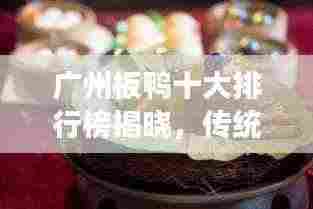 广州板鸭十大排行榜揭晓，传统美食魅力不可挡！