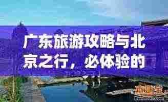 广东旅游攻略与北京之行，必体验的两大旅游胜地！