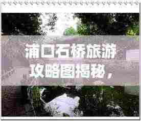 浦口石桥旅游攻略图揭秘，探索美丽的石桥世界，惊艳你的视觉之旅！