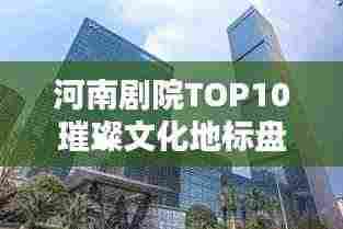 河南剧院TOP10璀璨文化地标盘点