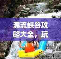 漂流峡谷攻略大全，玩转峡谷漂流，畅游自然秘境！