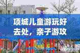 项城儿童游玩好去处，亲子游攻略大揭秘！