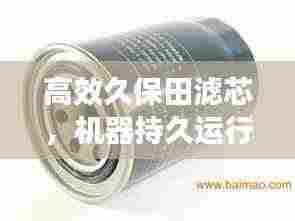 高效久保田滤芯，机器持久运行的护航者