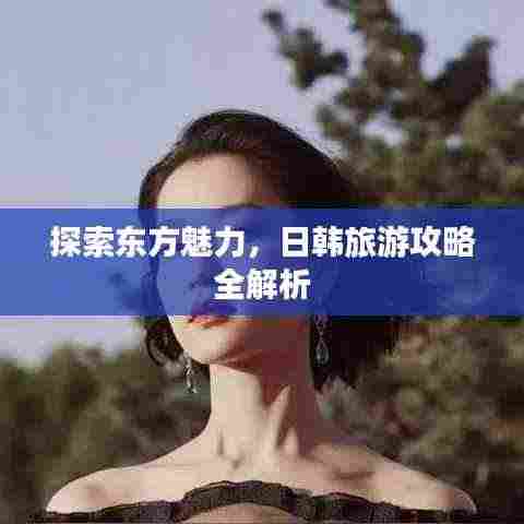 探索东方魅力，日韩旅游攻略全解析