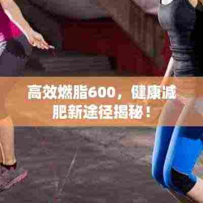 高效燃脂600，健康减肥新途径揭秘！