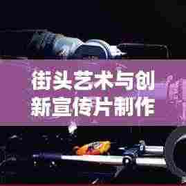 街头艺术与创新宣传片制作，探寻宣传片街头拼接的魔力