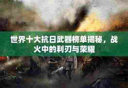 世界十大抗日武器榜单揭秘，战火中的利刃与荣耀