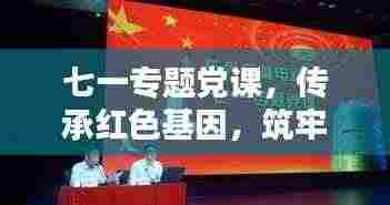 七一专题党课，传承红色基因，筑牢理想信念之基