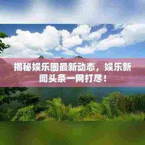 揭秘娱乐圈最新动态，娱乐新闻头条一网打尽！