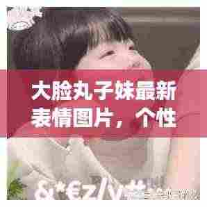 大脸丸子妹最新表情图片，个性魅力与趣味盎然展现