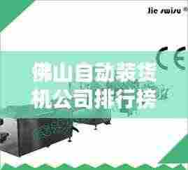 佛山自动装货机公司排行榜及行业影响力分析