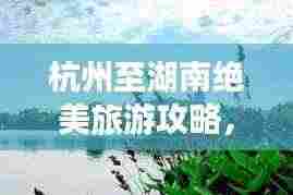 杭州至湖南绝美旅游攻略，畅游湖光山色，体验地道文化之旅