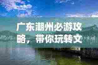 广东潮州必游攻略，带你玩转文化古城！