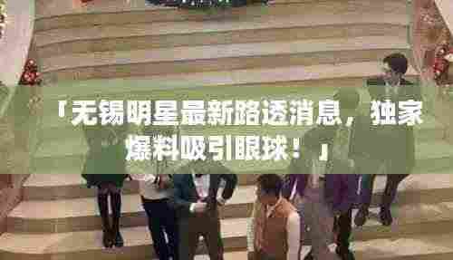 「无锡明星最新路透消息，独家爆料吸引眼球！」