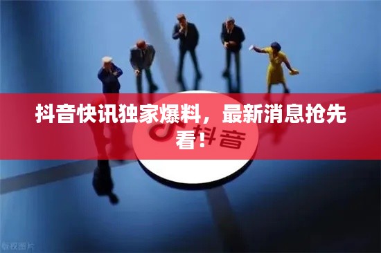 抖音快讯独家爆料，最新消息抢先看！
