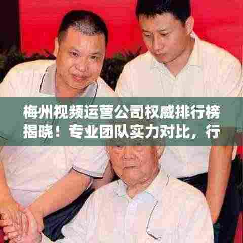 梅州视频运营公司权威排行榜揭晓！专业团队实力对比，行业佼佼者一目了然。