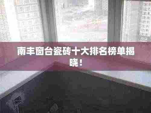 南丰窗台瓷砖十大排名榜单揭晓！