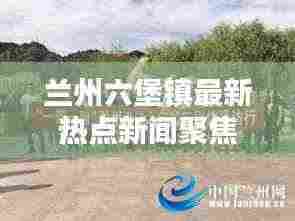 兰州六堡镇最新热点新闻聚焦