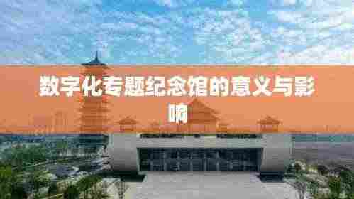 数字化专题纪念馆的意义与影响