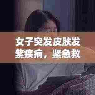 女子突发皮肤发紫疾病，紧急救援与医疗知识普及至关重要