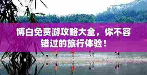 博白免费游攻略大全，你不容错过的旅行体验！