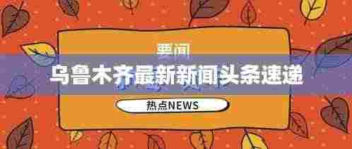 乌鲁木齐最新新闻头条速递