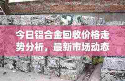 今日铝合金回收价格走势分析，最新市场动态速递