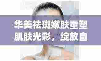 华美祛斑嫩肤重塑肌肤光彩，绽放自然之美专题