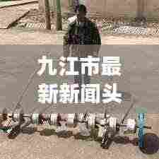 九江市最新新闻头条，城市动向与发展热点速览