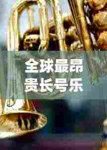 全球最昂贵长号乐器排行榜TOP未知，奢华与音乐交织的财富传奇！