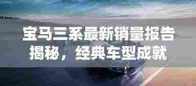 宝马三系最新销量报告揭秘，经典车型成就瞩目辉煌