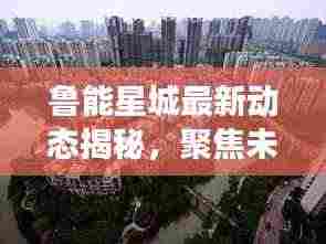鲁能星城最新动态揭秘，聚焦未来趋势重磅出炉！