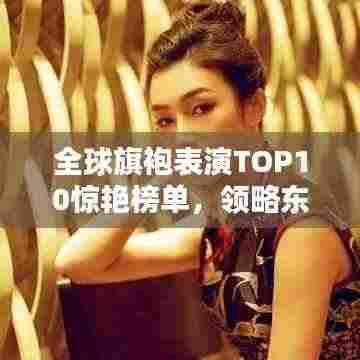 全球旗袍表演TOP10惊艳榜单，领略东方韵味之美！