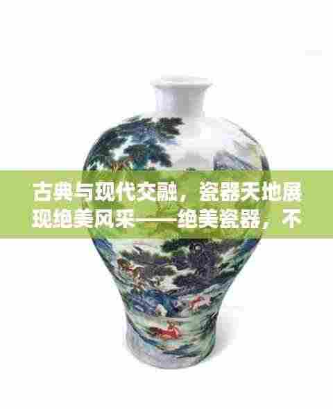 古典与现代交融，瓷器天地展现绝美风采——绝美瓷器，不容错过