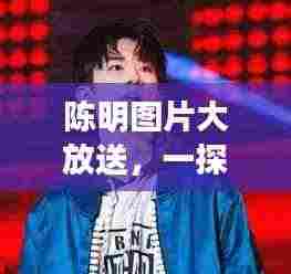 陈明图片大放送，一探他的多重魅力风采！
